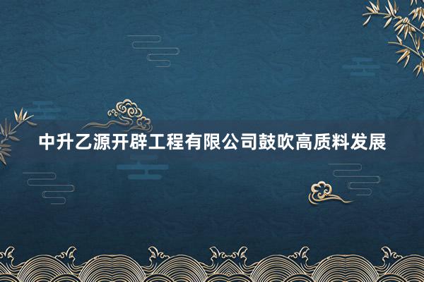 中升乙源开辟工程有限公司鼓吹高质料发展