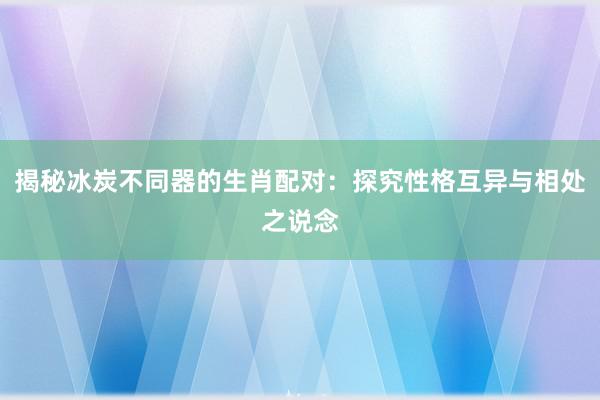 揭秘冰炭不同器的生肖配对：探究性格互异与相处之说念